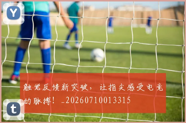触觉反馈新突破，让指尖感受电竞的脉搏！_20260710013315