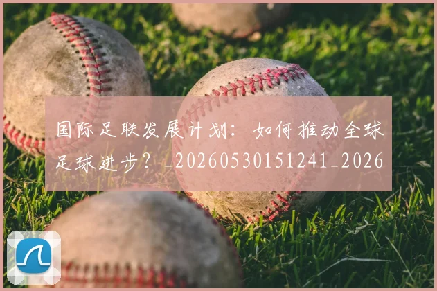 国际足联发展计划:如何推动全球足球进步?_20260530151241_20260703224830