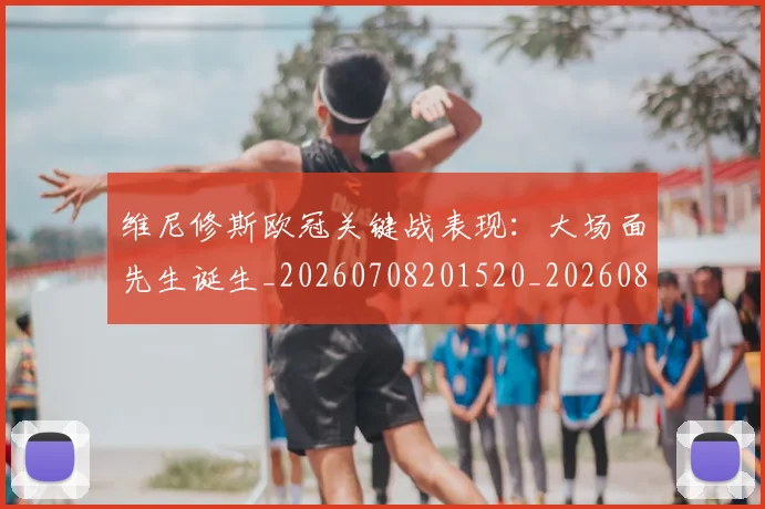 维尼修斯欧冠关键战表现:大场面先生诞生_20260708201520_20260803143138