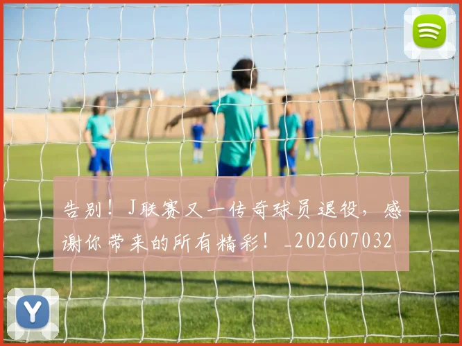 告别！J联赛又一传奇球员退役，感谢你带来的所有精彩！_20260703221850_20260719155251