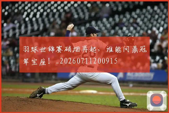 羽球世锦赛硝烟再起,谁能问鼎冠军宝座!_20260711200915