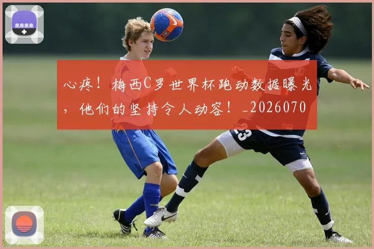 心疼！梅西C罗世界杯跑动数据曝光，他们的坚持令人动容！_20260704174000