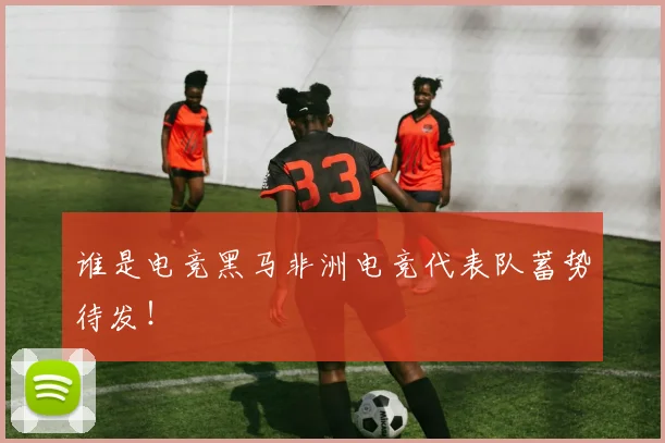 谁是电竞黑马非洲电竞代表队蓄势待发！