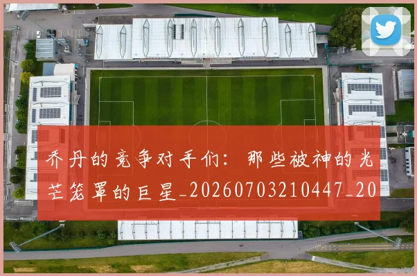 乔丹的竞争对手们:那些被神的光芒笼罩的巨星_20260703210447_20260716192449