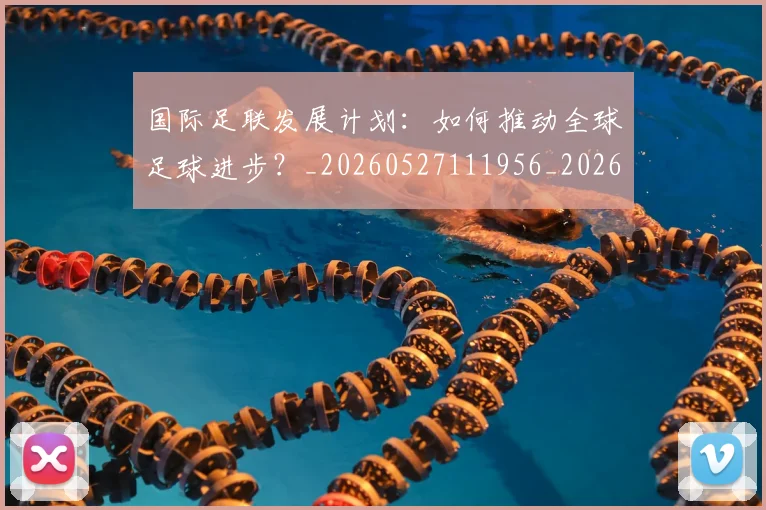 国际足联发展计划:如何推动全球足球进步?_20260527111956_20260703224828