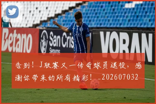 告别！J联赛又一传奇球员退役，感谢你带来的所有精彩！_20260703221850_20260719155251