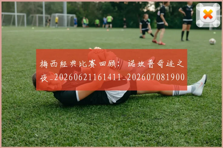 梅西经典比赛回顾：诺坎普奇迹之夜_20260621161411_20260708190041