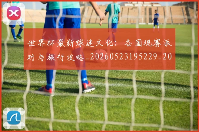 世界杯最新球迷文化：各国观赛派对与旅行攻略_20260523195229_20260702174702