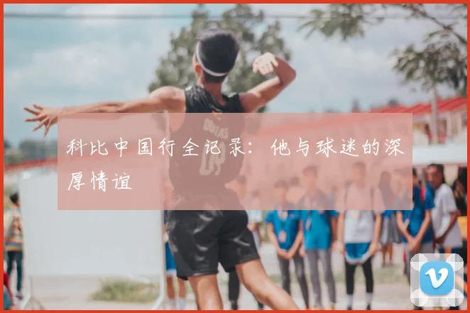科比中国行全记录:他与球迷的深厚情谊