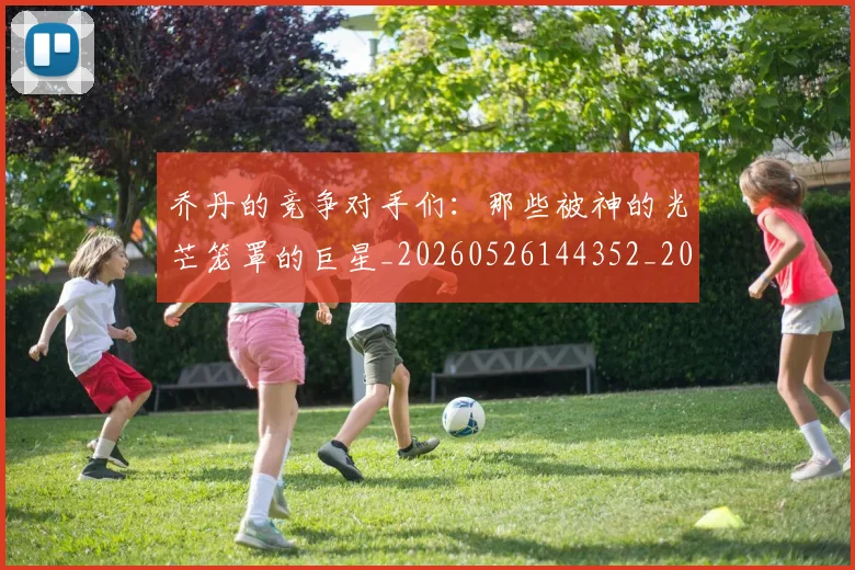 乔丹的竞争对手们：那些被神的光芒笼罩的巨星_20260526144352_20260716192446