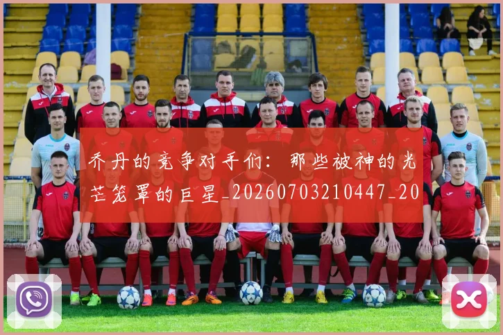 乔丹的竞争对手们：那些被神的光芒笼罩的巨星_20260703210447_20260716192449