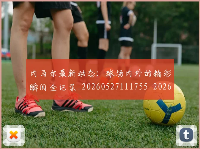 内马尔最新动态：球场内外的精彩瞬间全记录_20260527111755_20260703215334