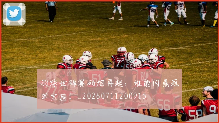羽球世锦赛硝烟再起,谁能问鼎冠军宝座!_20260711200915