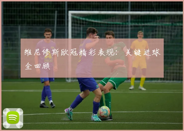维尼修斯欧冠精彩表现:关键进球全回顾