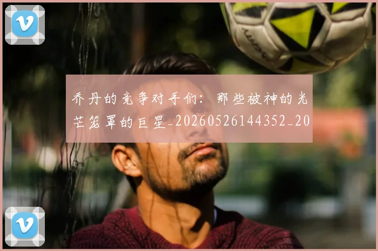 乔丹的竞争对手们：那些被神的光芒笼罩的巨星_20260526144352_20260716192446